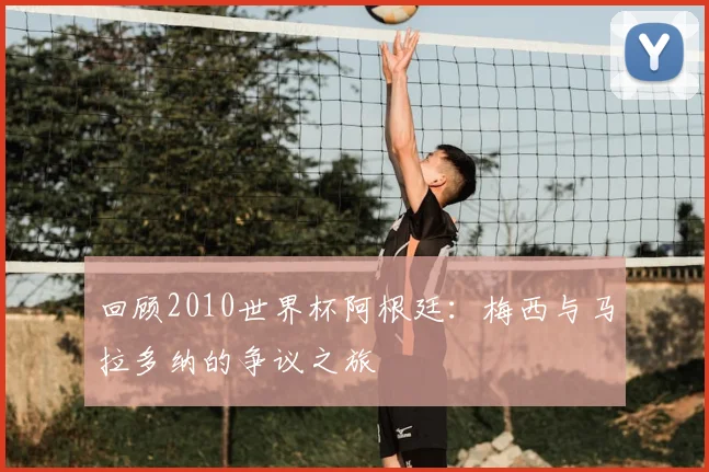 回顾2010世界杯阿根廷：梅西与马拉多纳的争议之旅