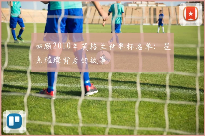 回顾2010年英格兰世界杯名单：星光璀璨背后的故事