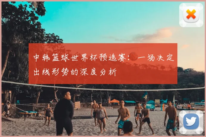 中韩篮球世界杯预选赛：一场决定出线形势的深度分析