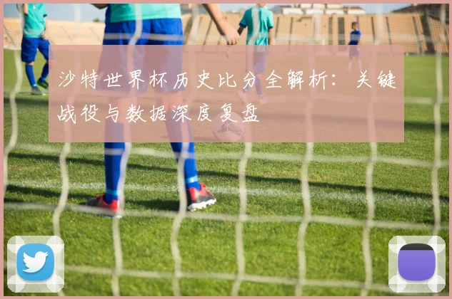 沙特世界杯历史比分全解析：关键战役与数据深度复盘