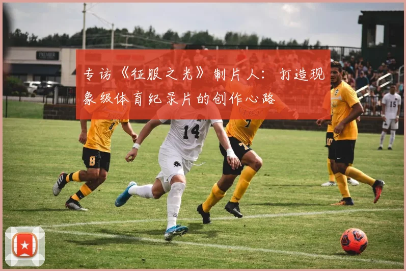 专访《征服之光》制片人:打造现象级体育纪录片的创作心路