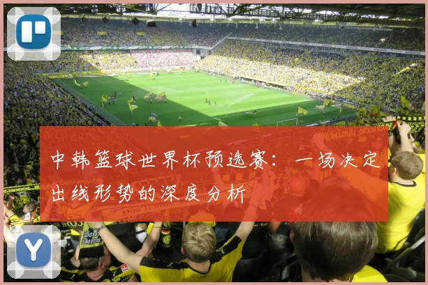 中韩篮球世界杯预选赛：一场决定出线形势的深度分析