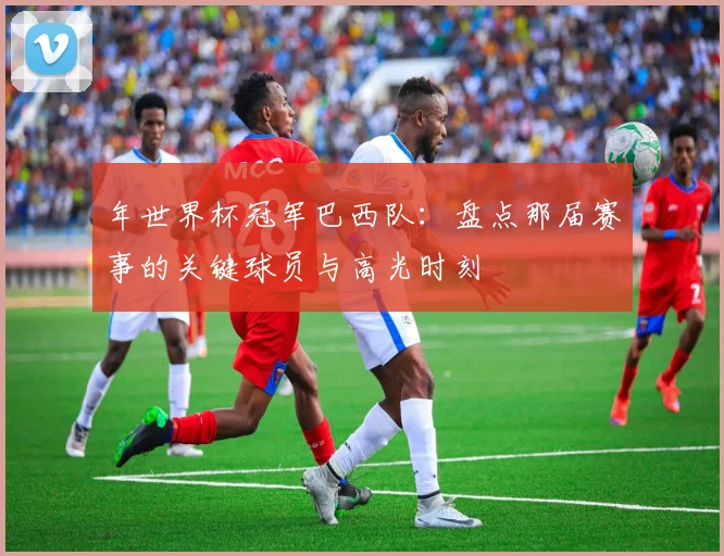 年世界杯冠军巴西队：盘点那届赛事的关键球员与高光时刻