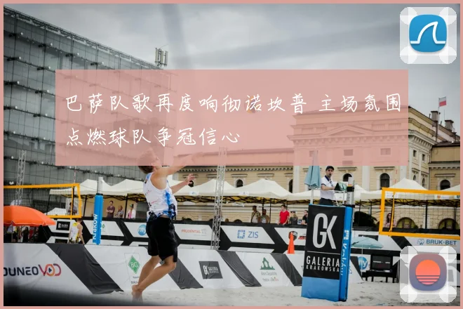 巴萨队歌再度响彻诺坎普 主场氛围点燃球队争冠信心