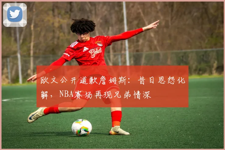 欧文公开道歉詹姆斯：昔日恩怨化解，NBA赛场再现兄弟情深