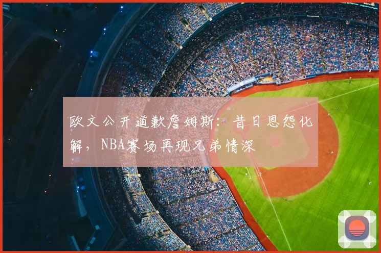 欧文公开道歉詹姆斯：昔日恩怨化解，NBA赛场再现兄弟情深