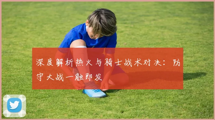 深度解析热火与骑士战术对决：防守大战一触即发