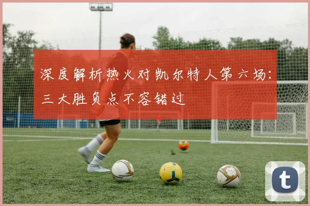 深度解析热火对凯尔特人第六场：三大胜负点不容错过