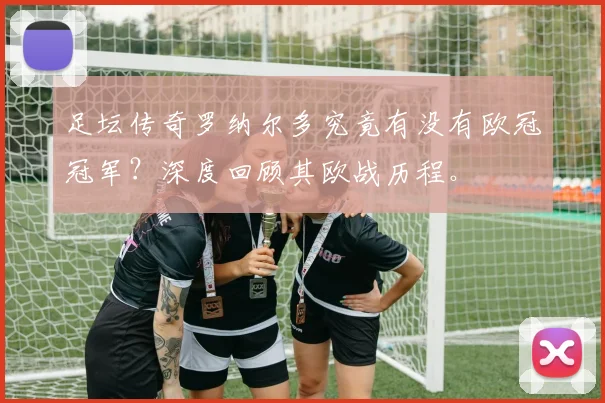 足坛传奇罗纳尔多究竟有没有欧冠冠军？深度回顾其欧战历程。